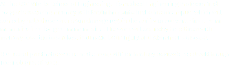 At the USC Viterbi School of Engineering, Biomedical Engineering Professor Ted Berger is restoring memory with brain implants in the hippocampus, which will someday help those with brain damage regain the ability to convert short term memories into long term memories. His work will someday help those with memory loss due to strokes, traumatic brain injury and Alzheimer’s disease. His neural prosthetic was named among MIT Technology Review’s “10 Breakthrough Technologies of 2013.”